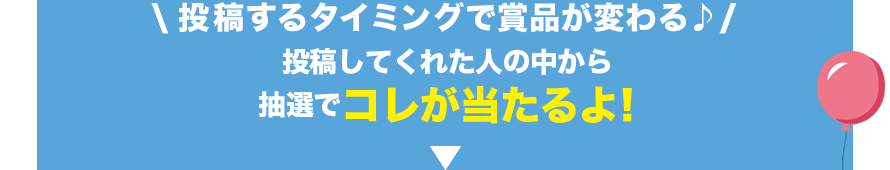 投稿するタイミングで賞品が変わる♪ 投稿してくれた人の中から抽選でコレが当たるよ!