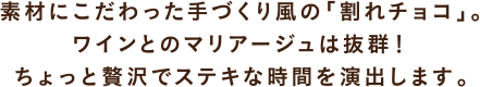 素材にこだわった手づくり風の「割れチョコ」。ワインとのマリアージュは抜群！ちょっと贅沢でステキな時間を演出します。