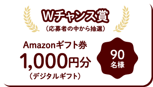 Wチャンス賞(応募者の中から抽選)Amazonギフト券1,000円分(デジタルギフト)90名様