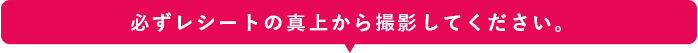 必ずレシートの真上から撮影してください